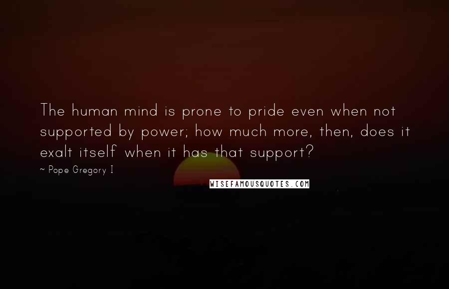 Pope Gregory I Quotes: The human mind is prone to pride even when not supported by power; how much more, then, does it exalt itself when it has that support?