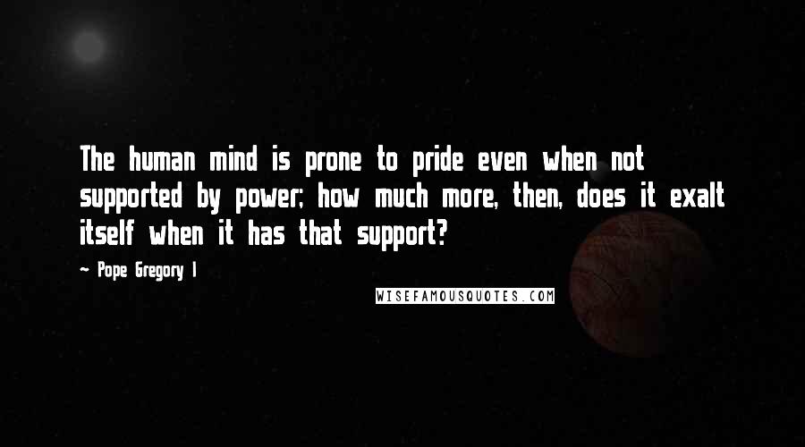 Pope Gregory I Quotes: The human mind is prone to pride even when not supported by power; how much more, then, does it exalt itself when it has that support?