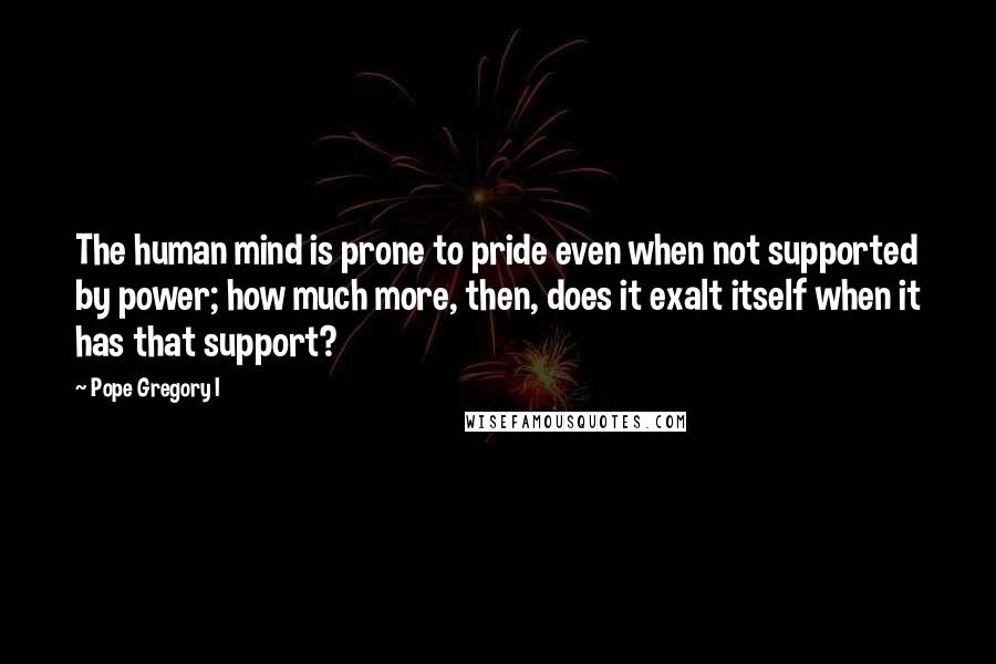 Pope Gregory I Quotes: The human mind is prone to pride even when not supported by power; how much more, then, does it exalt itself when it has that support?