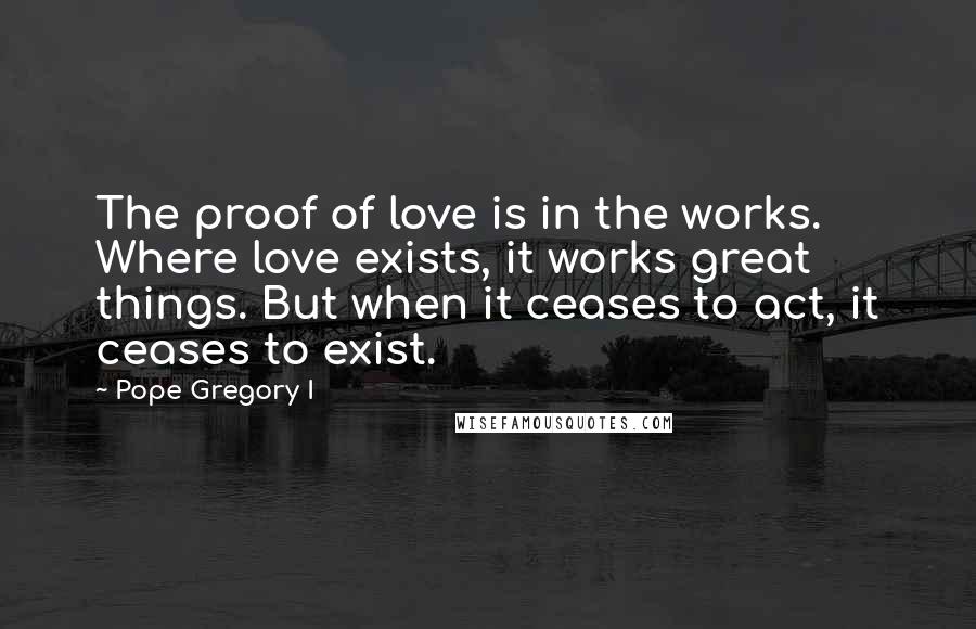 Pope Gregory I Quotes: The proof of love is in the works. Where love exists, it works great things. But when it ceases to act, it ceases to exist.