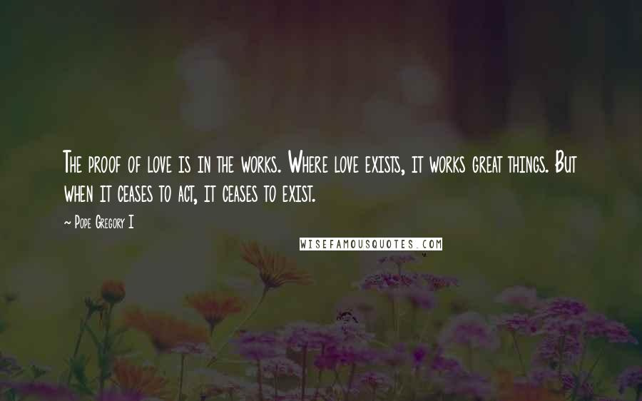 Pope Gregory I Quotes: The proof of love is in the works. Where love exists, it works great things. But when it ceases to act, it ceases to exist.