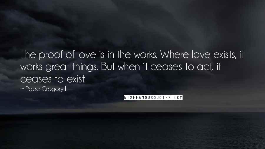 Pope Gregory I Quotes: The proof of love is in the works. Where love exists, it works great things. But when it ceases to act, it ceases to exist.