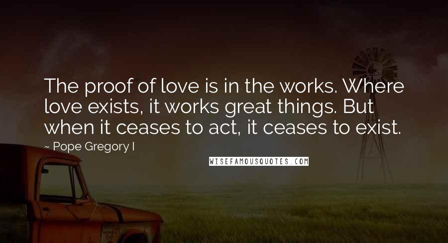 Pope Gregory I Quotes: The proof of love is in the works. Where love exists, it works great things. But when it ceases to act, it ceases to exist.