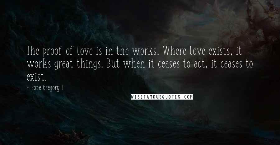 Pope Gregory I Quotes: The proof of love is in the works. Where love exists, it works great things. But when it ceases to act, it ceases to exist.