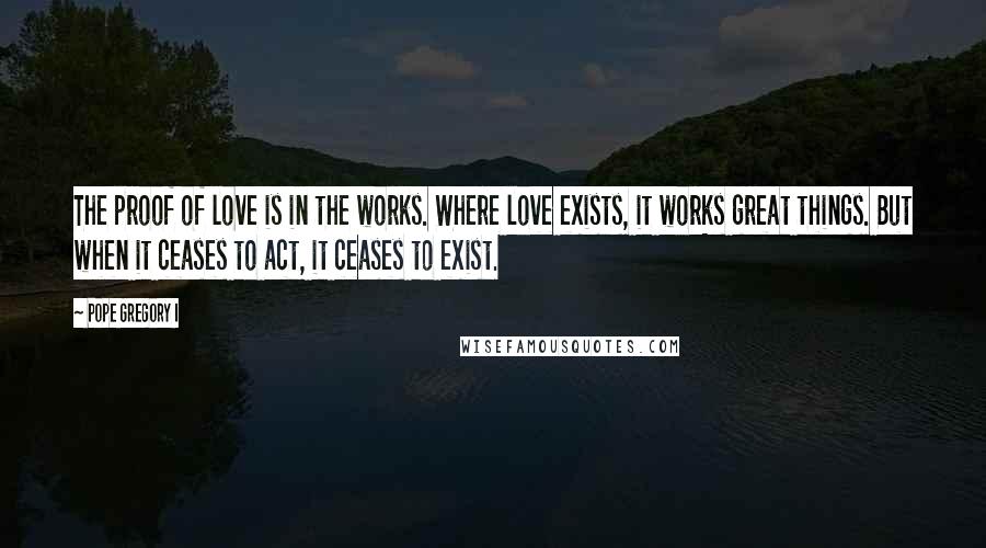 Pope Gregory I Quotes: The proof of love is in the works. Where love exists, it works great things. But when it ceases to act, it ceases to exist.