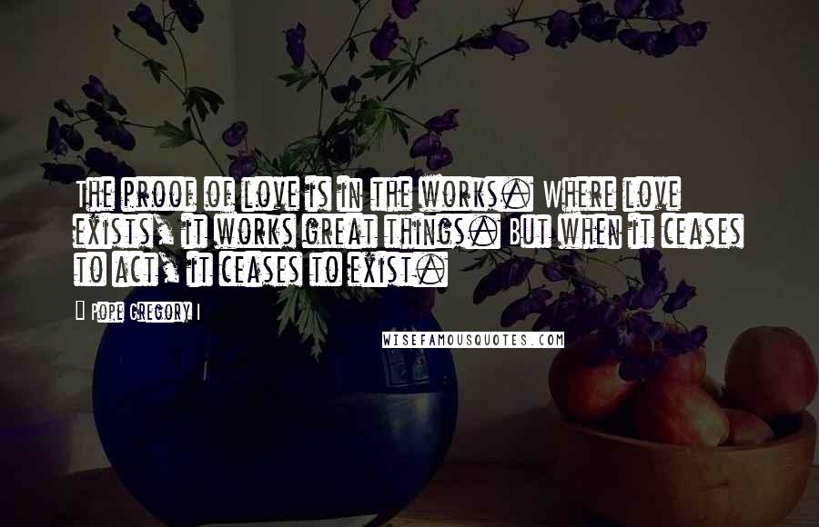 Pope Gregory I Quotes: The proof of love is in the works. Where love exists, it works great things. But when it ceases to act, it ceases to exist.