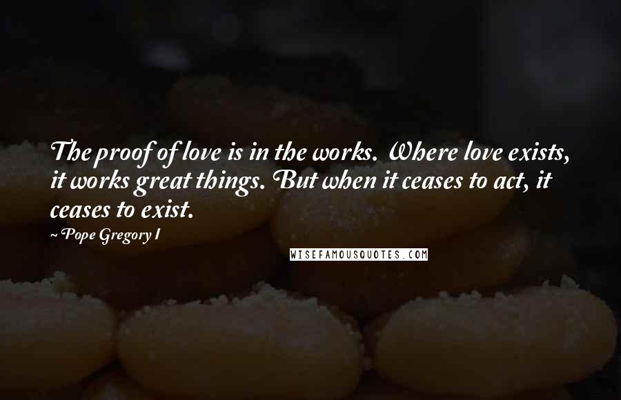 Pope Gregory I Quotes: The proof of love is in the works. Where love exists, it works great things. But when it ceases to act, it ceases to exist.