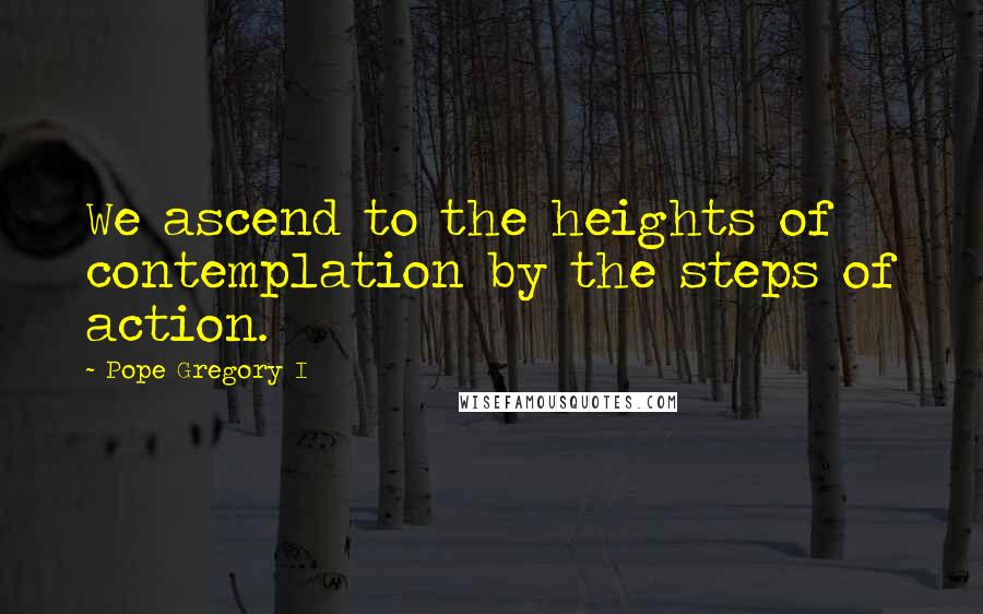 Pope Gregory I Quotes: We ascend to the heights of contemplation by the steps of action.
