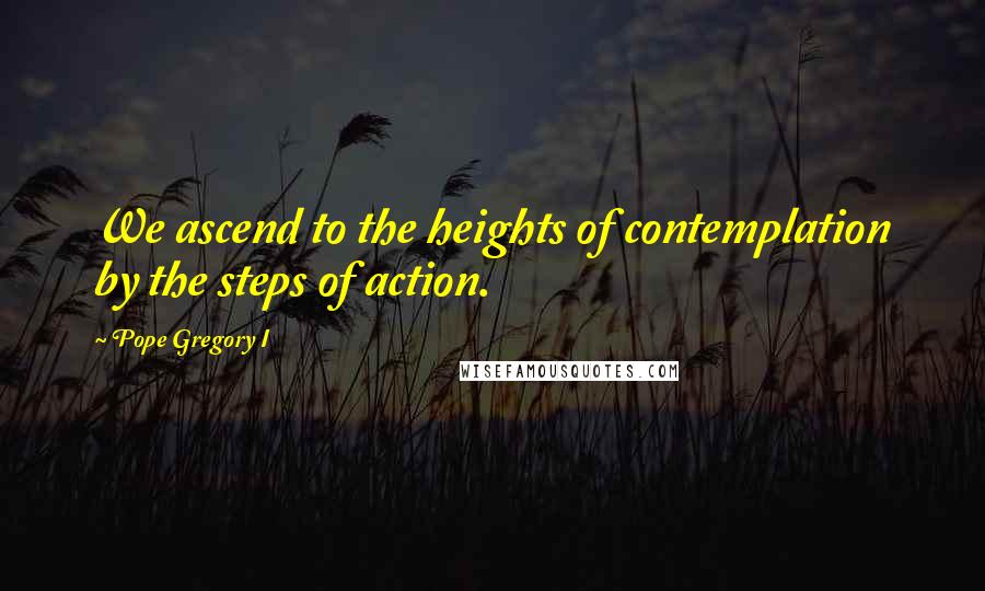 Pope Gregory I Quotes: We ascend to the heights of contemplation by the steps of action.