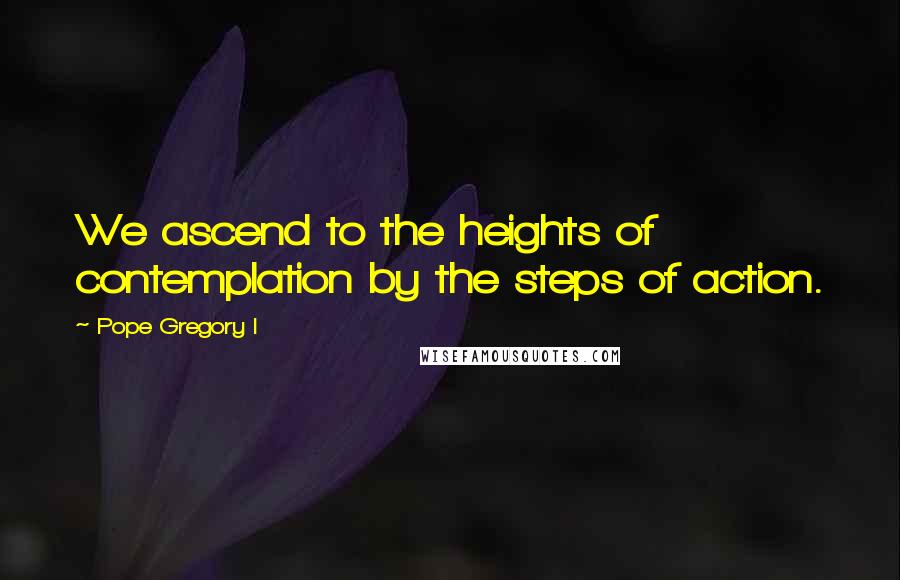 Pope Gregory I Quotes: We ascend to the heights of contemplation by the steps of action.
