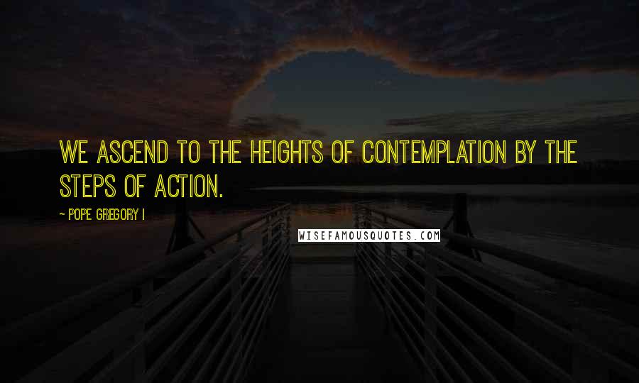 Pope Gregory I Quotes: We ascend to the heights of contemplation by the steps of action.