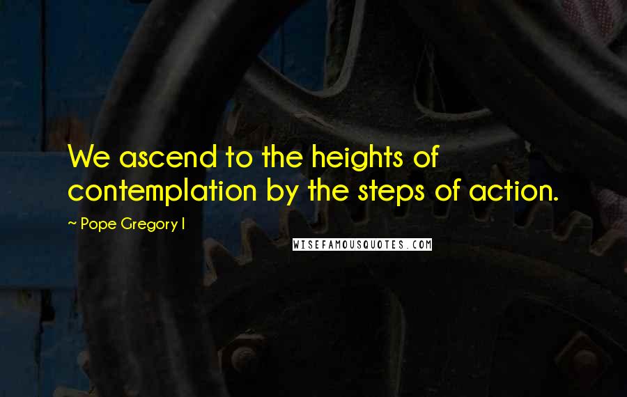 Pope Gregory I Quotes: We ascend to the heights of contemplation by the steps of action.