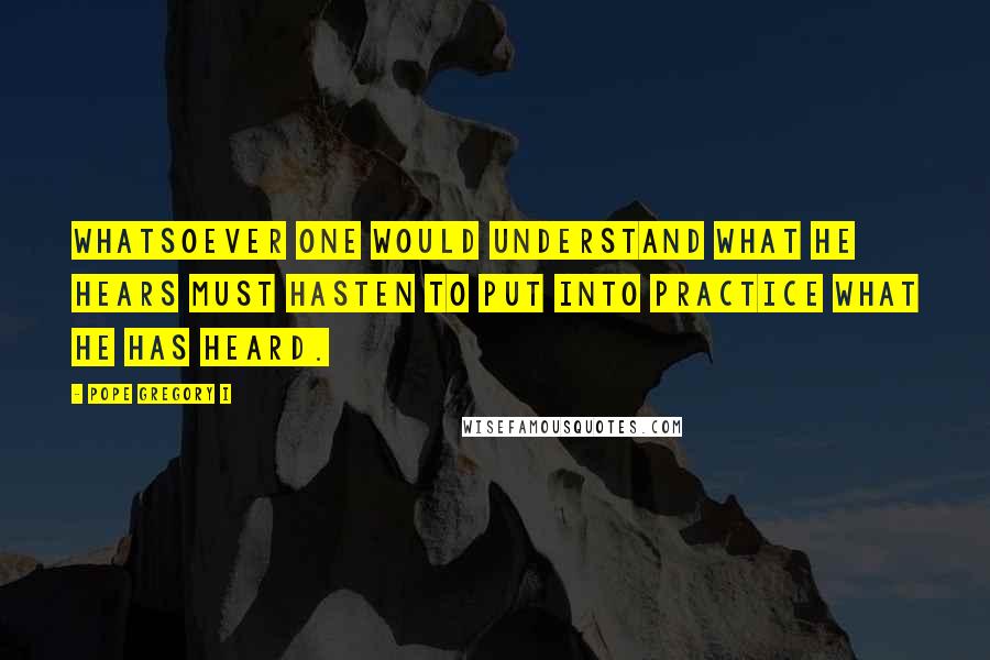 Pope Gregory I Quotes: Whatsoever one would understand what he hears must hasten to put into practice what he has heard.