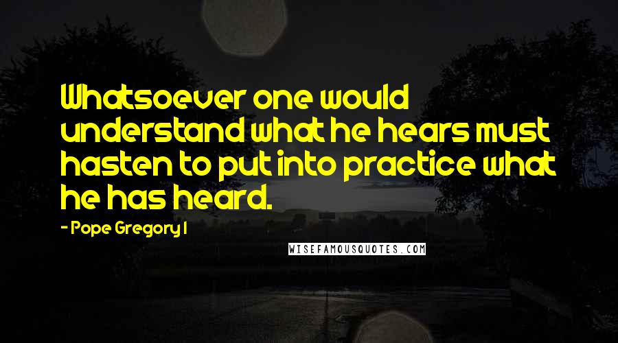 Pope Gregory I Quotes: Whatsoever one would understand what he hears must hasten to put into practice what he has heard.