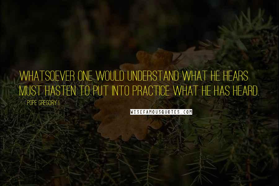 Pope Gregory I Quotes: Whatsoever one would understand what he hears must hasten to put into practice what he has heard.