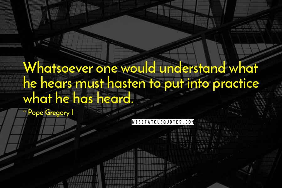 Pope Gregory I Quotes: Whatsoever one would understand what he hears must hasten to put into practice what he has heard.