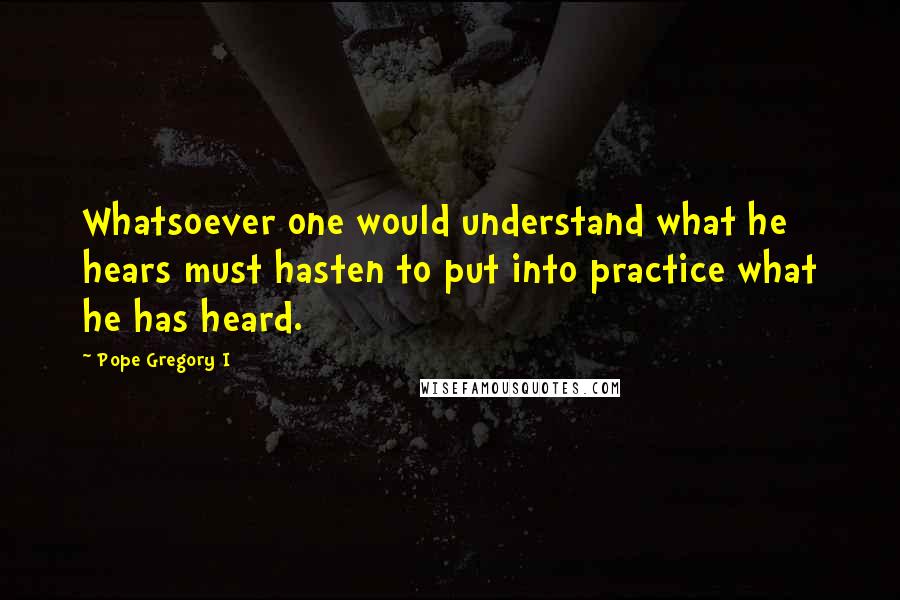 Pope Gregory I Quotes: Whatsoever one would understand what he hears must hasten to put into practice what he has heard.