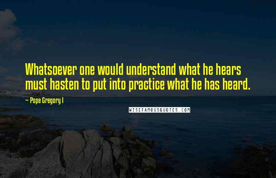 Pope Gregory I Quotes: Whatsoever one would understand what he hears must hasten to put into practice what he has heard.