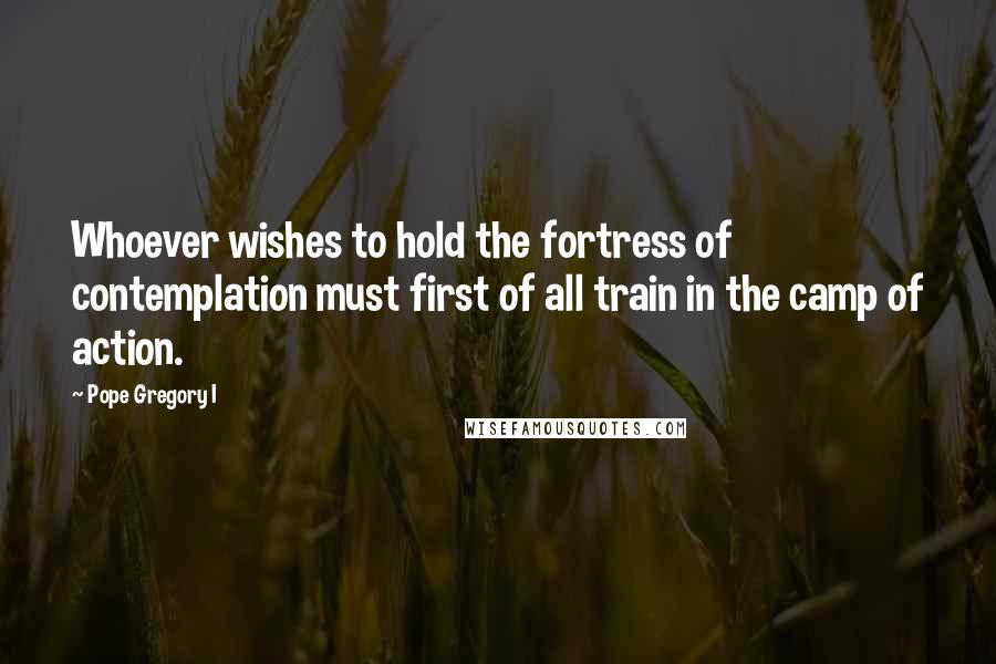 Pope Gregory I Quotes: Whoever wishes to hold the fortress of contemplation must first of all train in the camp of action.