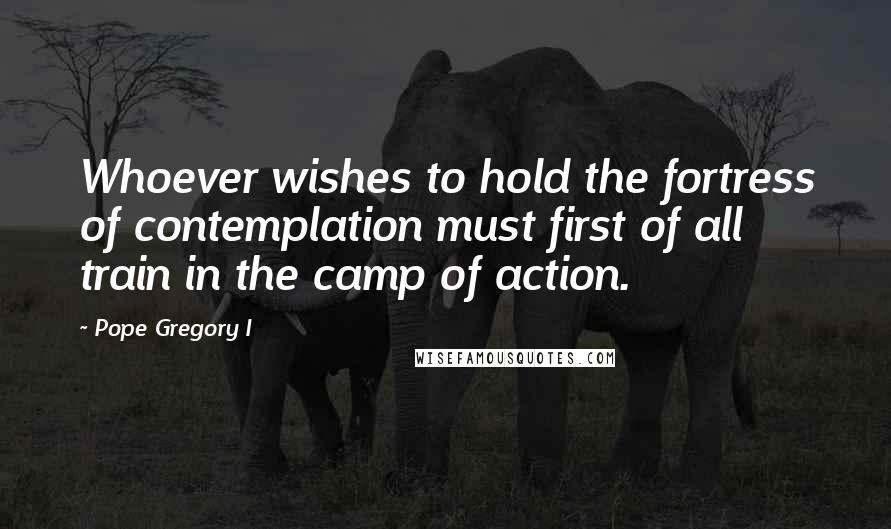 Pope Gregory I Quotes: Whoever wishes to hold the fortress of contemplation must first of all train in the camp of action.