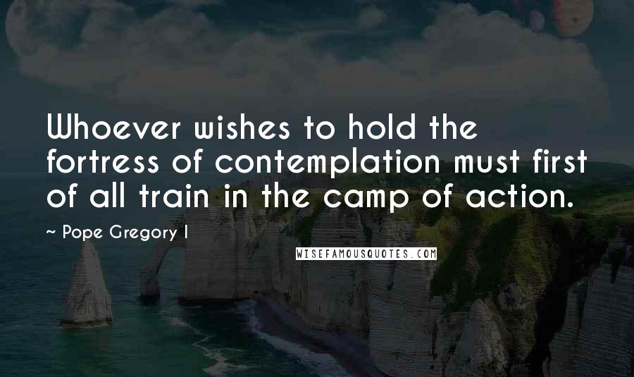 Pope Gregory I Quotes: Whoever wishes to hold the fortress of contemplation must first of all train in the camp of action.