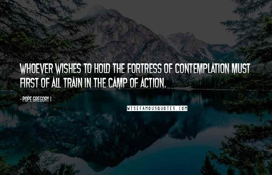 Pope Gregory I Quotes: Whoever wishes to hold the fortress of contemplation must first of all train in the camp of action.