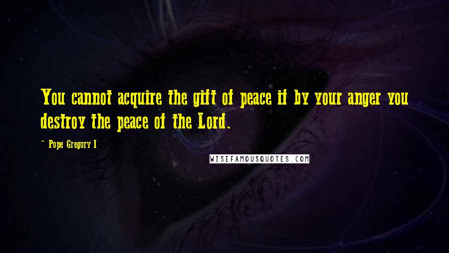 Pope Gregory I Quotes: You cannot acquire the gift of peace if by your anger you destroy the peace of the Lord.