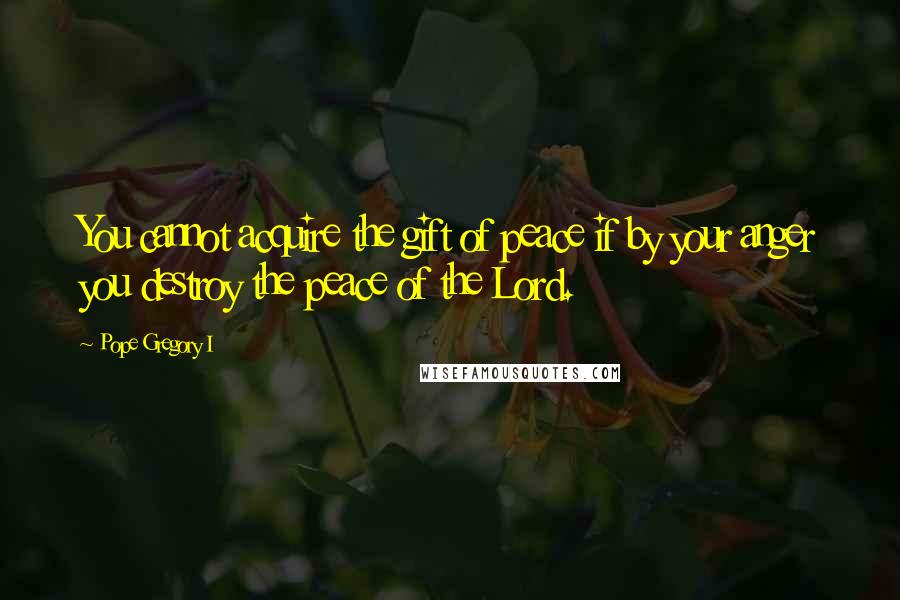 Pope Gregory I Quotes: You cannot acquire the gift of peace if by your anger you destroy the peace of the Lord.