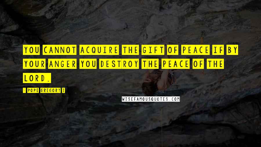 Pope Gregory I Quotes: You cannot acquire the gift of peace if by your anger you destroy the peace of the Lord.