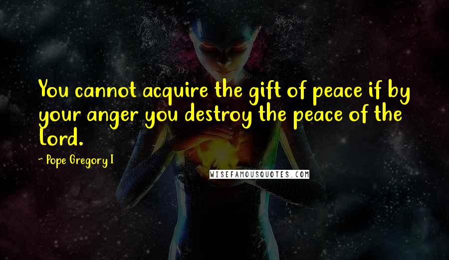 Pope Gregory I Quotes: You cannot acquire the gift of peace if by your anger you destroy the peace of the Lord.