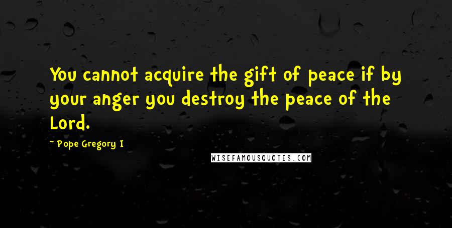 Pope Gregory I Quotes: You cannot acquire the gift of peace if by your anger you destroy the peace of the Lord.