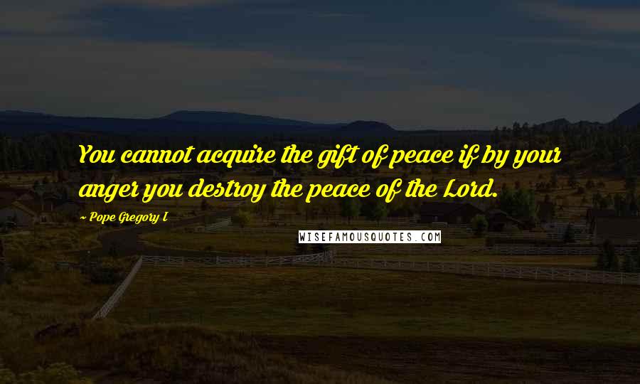 Pope Gregory I Quotes: You cannot acquire the gift of peace if by your anger you destroy the peace of the Lord.