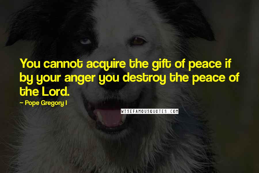 Pope Gregory I Quotes: You cannot acquire the gift of peace if by your anger you destroy the peace of the Lord.