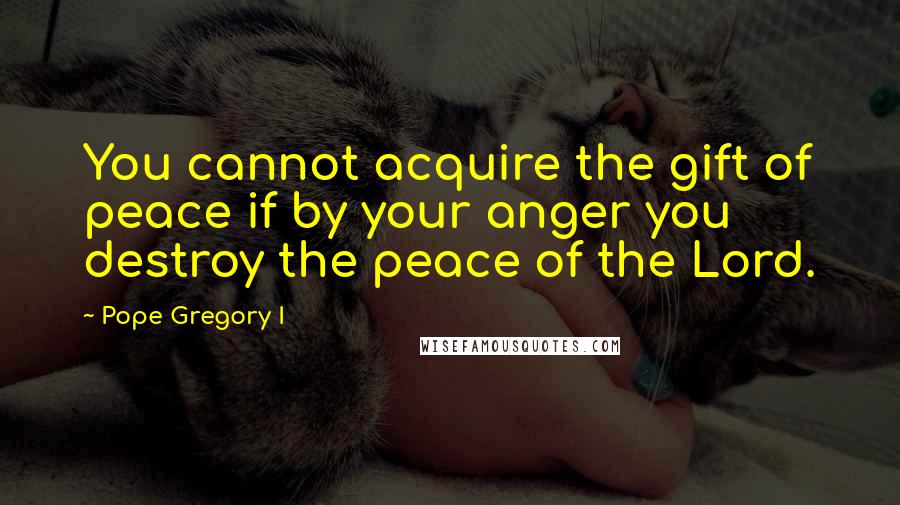 Pope Gregory I Quotes: You cannot acquire the gift of peace if by your anger you destroy the peace of the Lord.