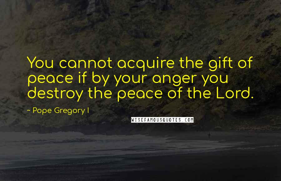 Pope Gregory I Quotes: You cannot acquire the gift of peace if by your anger you destroy the peace of the Lord.