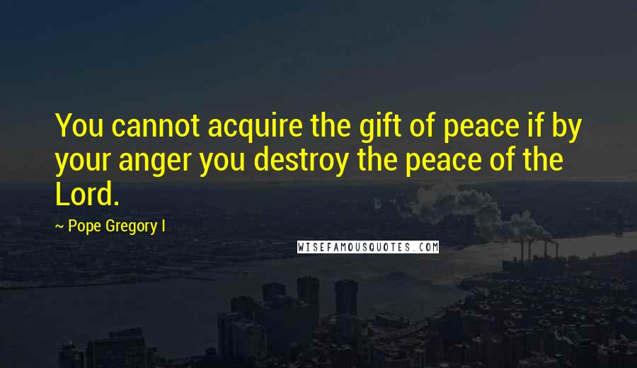 Pope Gregory I Quotes: You cannot acquire the gift of peace if by your anger you destroy the peace of the Lord.