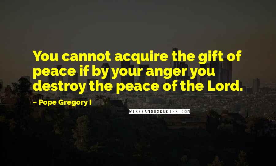 Pope Gregory I Quotes: You cannot acquire the gift of peace if by your anger you destroy the peace of the Lord.