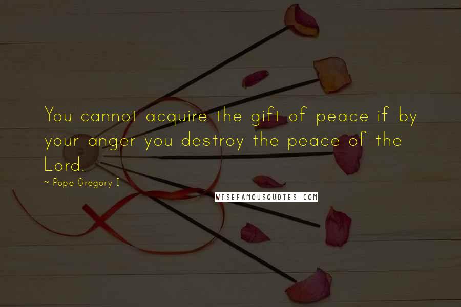 Pope Gregory I Quotes: You cannot acquire the gift of peace if by your anger you destroy the peace of the Lord.