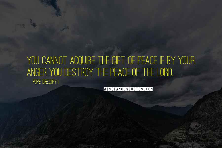 Pope Gregory I Quotes: You cannot acquire the gift of peace if by your anger you destroy the peace of the Lord.