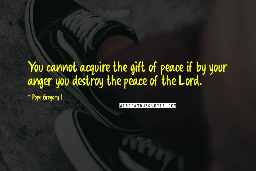 Pope Gregory I Quotes: You cannot acquire the gift of peace if by your anger you destroy the peace of the Lord.