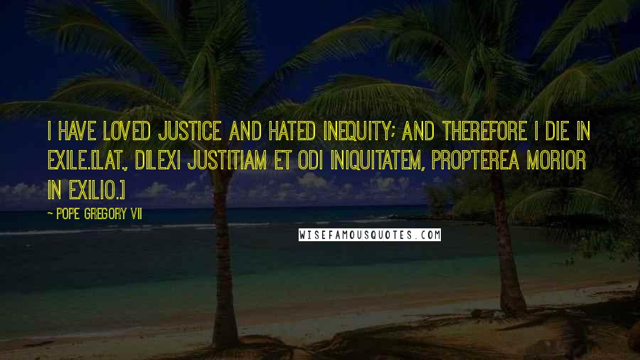 Pope Gregory VII Quotes: I have loved justice and hated inequity; and therefore I die in exile.[Lat., Dilexi justitiam et odi iniquitatem, propterea morior in exilio.]