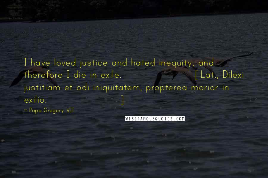 Pope Gregory VII Quotes: I have loved justice and hated inequity; and therefore I die in exile.[Lat., Dilexi justitiam et odi iniquitatem, propterea morior in exilio.]