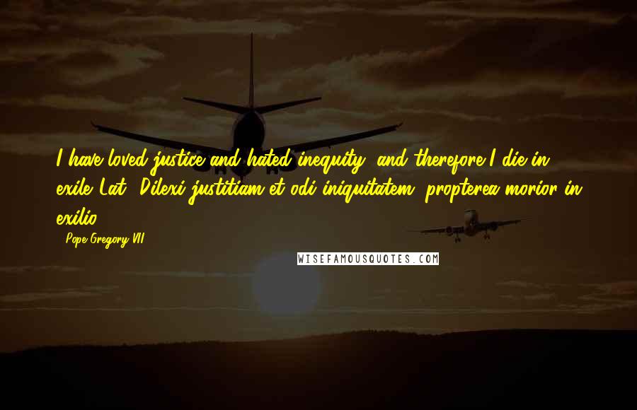 Pope Gregory VII Quotes: I have loved justice and hated inequity; and therefore I die in exile.[Lat., Dilexi justitiam et odi iniquitatem, propterea morior in exilio.]