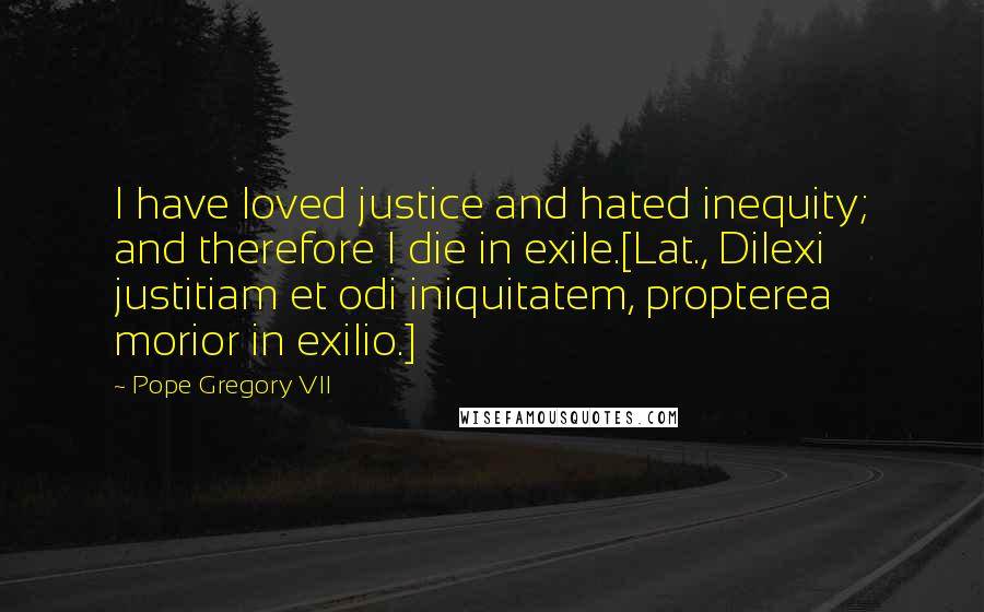Pope Gregory VII Quotes: I have loved justice and hated inequity; and therefore I die in exile.[Lat., Dilexi justitiam et odi iniquitatem, propterea morior in exilio.]