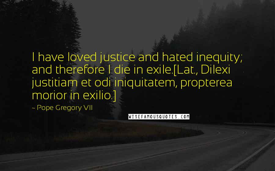 Pope Gregory VII Quotes: I have loved justice and hated inequity; and therefore I die in exile.[Lat., Dilexi justitiam et odi iniquitatem, propterea morior in exilio.]