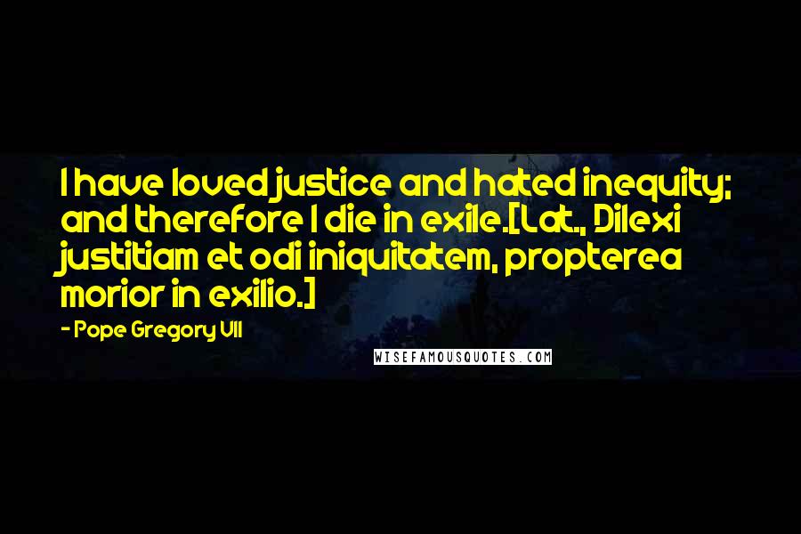 Pope Gregory VII Quotes: I have loved justice and hated inequity; and therefore I die in exile.[Lat., Dilexi justitiam et odi iniquitatem, propterea morior in exilio.]