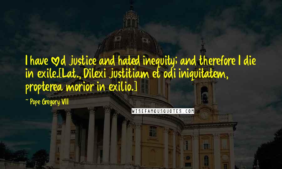 Pope Gregory VII Quotes: I have loved justice and hated inequity; and therefore I die in exile.[Lat., Dilexi justitiam et odi iniquitatem, propterea morior in exilio.]