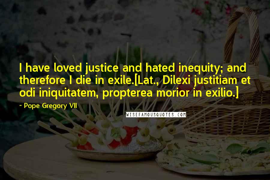 Pope Gregory VII Quotes: I have loved justice and hated inequity; and therefore I die in exile.[Lat., Dilexi justitiam et odi iniquitatem, propterea morior in exilio.]