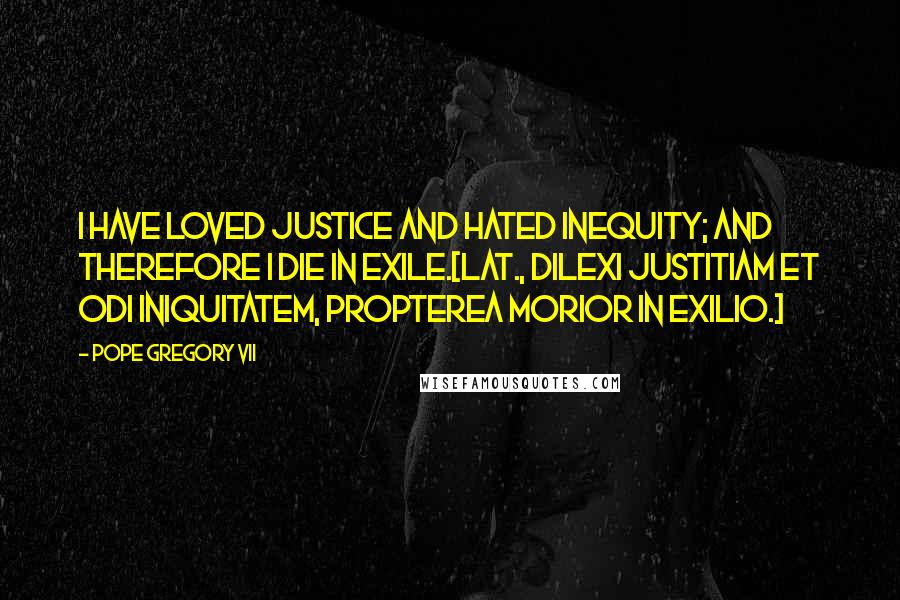 Pope Gregory VII Quotes: I have loved justice and hated inequity; and therefore I die in exile.[Lat., Dilexi justitiam et odi iniquitatem, propterea morior in exilio.]