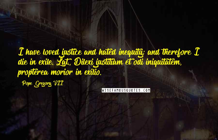 Pope Gregory VII Quotes: I have loved justice and hated inequity; and therefore I die in exile.[Lat., Dilexi justitiam et odi iniquitatem, propterea morior in exilio.]